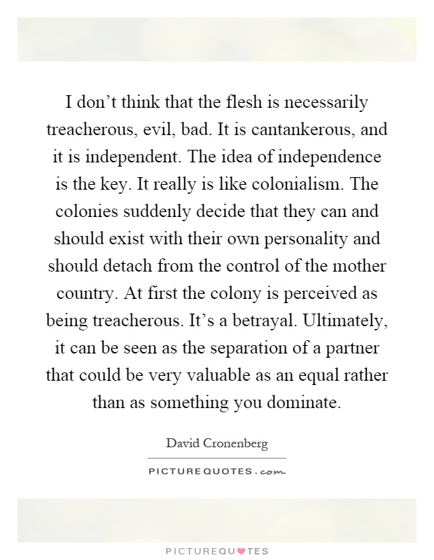 I don't think that the flesh is necessarily treacherous, evil, bad. It is cantankerous, and it is independent. The idea of independence is the key. It really is like colonialism. The colonies suddenly decide that they can and should exist with their own personality and should detach from the control of the mother country. At first the colony is perceived as being treacherous. It's a betrayal. Ultimately, it can be seen as the separation of a partner that could be very valuable as an equal rather than as something you dominate Picture Quote #1