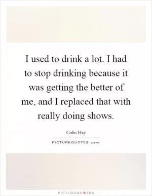 I used to drink a lot. I had to stop drinking because it was getting the better of me, and I replaced that with really doing shows Picture Quote #1
