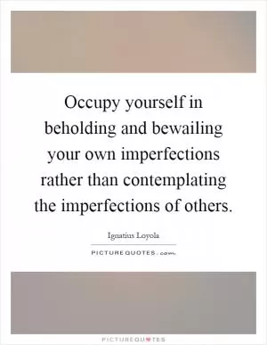Occupy yourself in beholding and bewailing your own imperfections rather than contemplating the imperfections of others Picture Quote #1