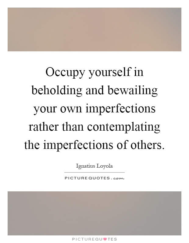 Occupy yourself in beholding and bewailing your own imperfections rather than contemplating the imperfections of others Picture Quote #1