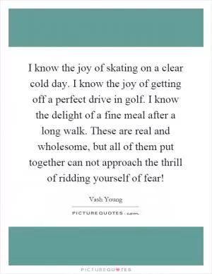 I know the joy of skating on a clear cold day. I know the joy of getting off a perfect drive in golf. I know the delight of a fine meal after a long walk. These are real and wholesome, but all of them put together can not approach the thrill of ridding yourself of fear! Picture Quote #1