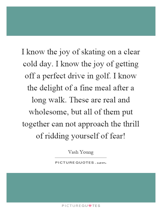 I know the joy of skating on a clear cold day. I know the joy of getting off a perfect drive in golf. I know the delight of a fine meal after a long walk. These are real and wholesome, but all of them put together can not approach the thrill of ridding yourself of fear! Picture Quote #1