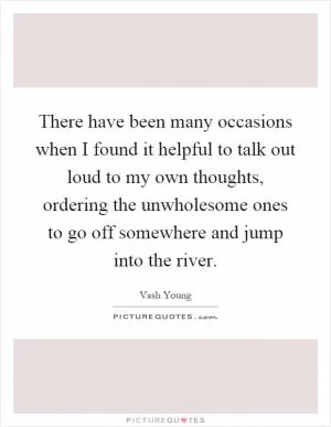 There have been many occasions when I found it helpful to talk out loud to my own thoughts, ordering the unwholesome ones to go off somewhere and jump into the river Picture Quote #1