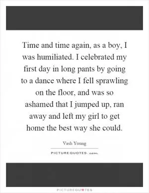 Time and time again, as a boy, I was humiliated. I celebrated my first day in long pants by going to a dance where I fell sprawling on the floor, and was so ashamed that I jumped up, ran away and left my girl to get home the best way she could Picture Quote #1