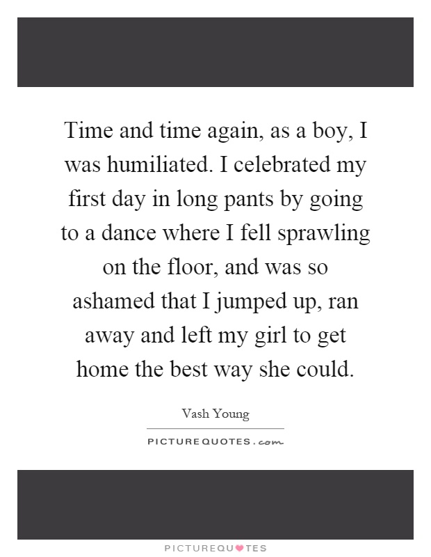 Time and time again, as a boy, I was humiliated. I celebrated my first day in long pants by going to a dance where I fell sprawling on the floor, and was so ashamed that I jumped up, ran away and left my girl to get home the best way she could Picture Quote #1