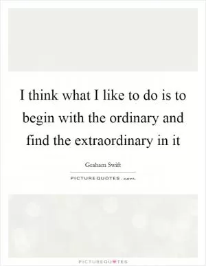 I think what I like to do is to begin with the ordinary and find the extraordinary in it Picture Quote #1