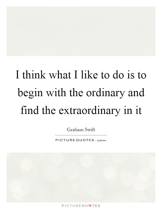 I think what I like to do is to begin with the ordinary and find the extraordinary in it Picture Quote #1