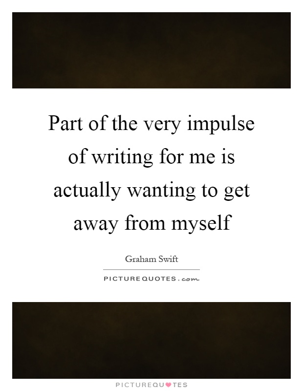 Part of the very impulse of writing for me is actually wanting to get away from myself Picture Quote #1