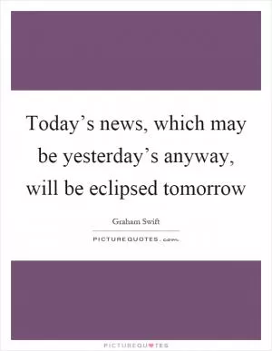 Today’s news, which may be yesterday’s anyway, will be eclipsed tomorrow Picture Quote #1