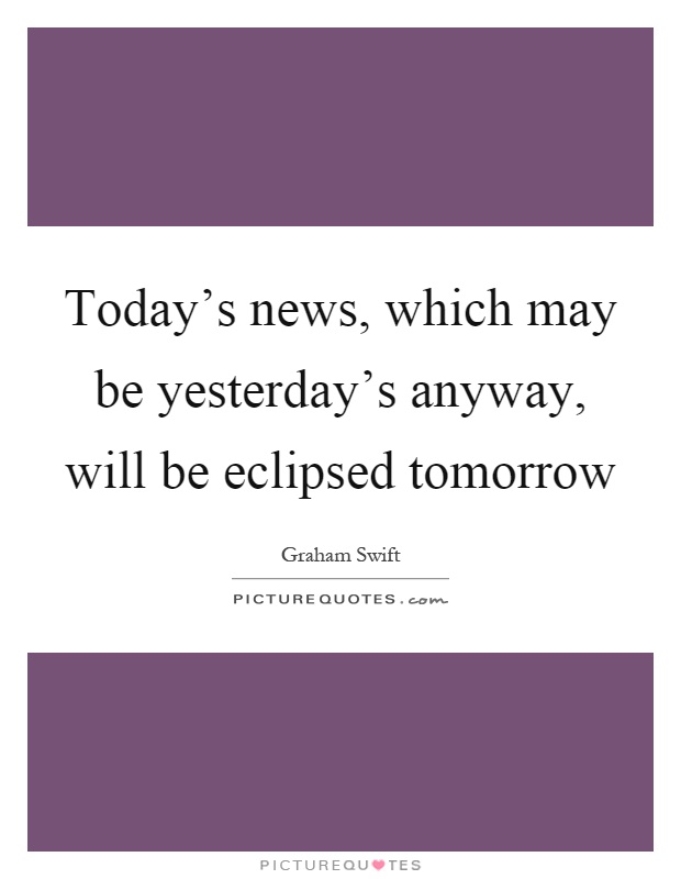 Today's news, which may be yesterday's anyway, will be eclipsed tomorrow Picture Quote #1