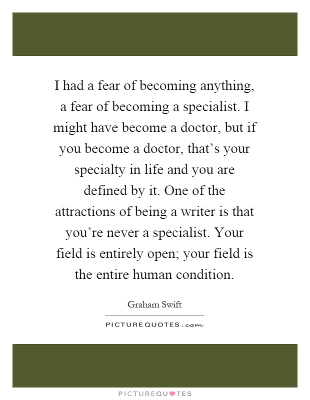 I had a fear of becoming anything, a fear of becoming a specialist. I might have become a doctor, but if you become a doctor, that's your specialty in life and you are defined by it. One of the attractions of being a writer is that you're never a specialist. Your field is entirely open; your field is the entire human condition Picture Quote #1