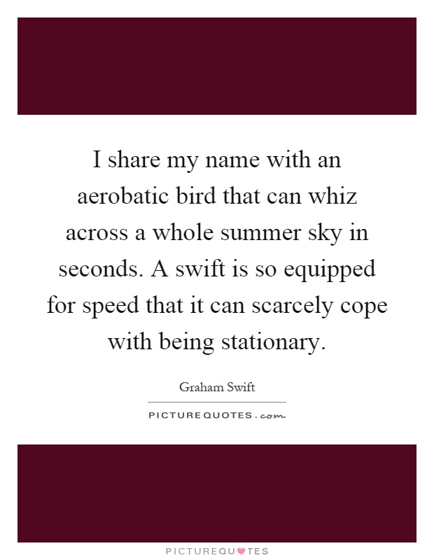 I share my name with an aerobatic bird that can whiz across a whole summer sky in seconds. A swift is so equipped for speed that it can scarcely cope with being stationary Picture Quote #1