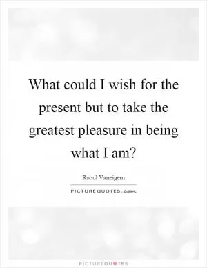 What could I wish for the present but to take the greatest pleasure in being what I am? Picture Quote #1
