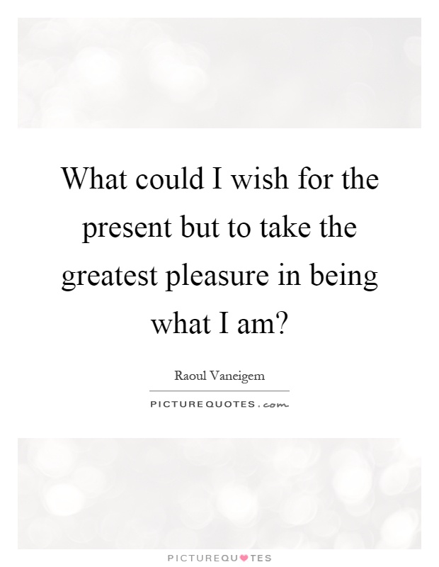 What could I wish for the present but to take the greatest pleasure in being what I am? Picture Quote #1
