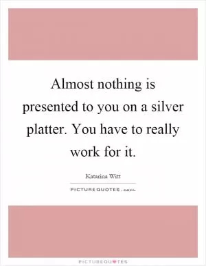 Almost nothing is presented to you on a silver platter. You have to really work for it Picture Quote #1