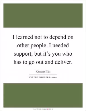 I learned not to depend on other people. I needed support, but it’s you who has to go out and deliver Picture Quote #1