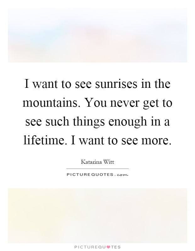 I want to see sunrises in the mountains. You never get to see such things enough in a lifetime. I want to see more Picture Quote #1