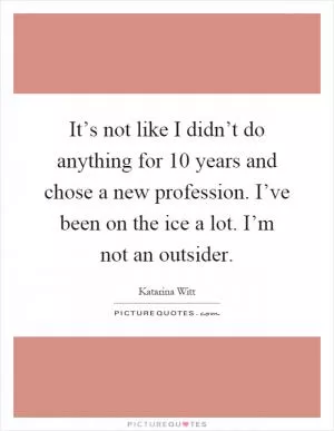 It’s not like I didn’t do anything for 10 years and chose a new profession. I’ve been on the ice a lot. I’m not an outsider Picture Quote #1