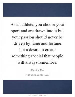 As an athlete, you choose your sport and are drawn into it but your passion should never be driven by fame and fortune but a desire to create something special that people will always remember Picture Quote #1