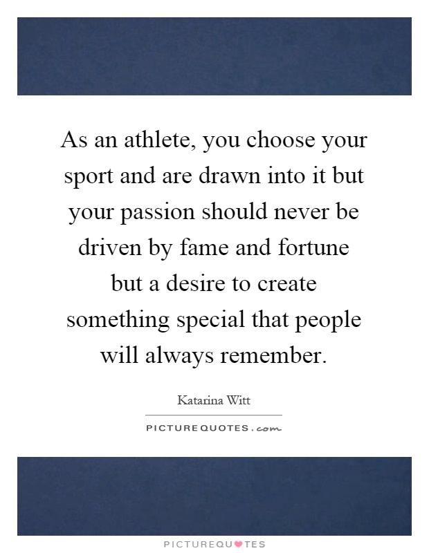 As an athlete, you choose your sport and are drawn into it but your passion should never be driven by fame and fortune but a desire to create something special that people will always remember Picture Quote #1