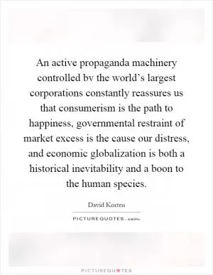 An active propaganda machinery controlled bv the world’s largest corporations constantly reassures us that consumerism is the path to happiness, governmental restraint of market excess is the cause our distress, and economic globalization is both a historical inevitability and a boon to the human species Picture Quote #1