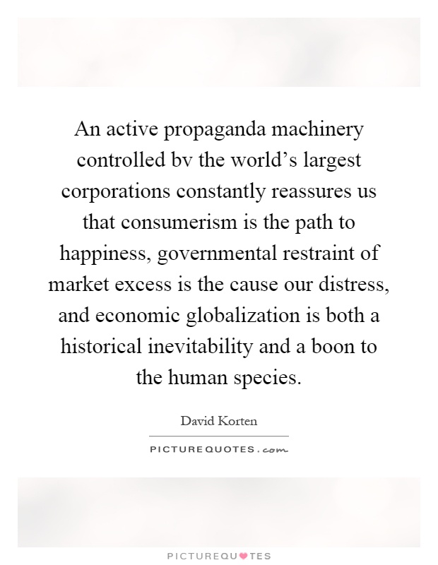 An active propaganda machinery controlled bv the world's largest corporations constantly reassures us that consumerism is the path to happiness, governmental restraint of market excess is the cause our distress, and economic globalization is both a historical inevitability and a boon to the human species Picture Quote #1