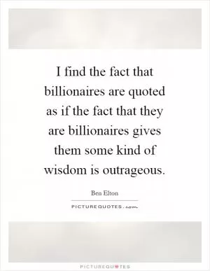 I find the fact that billionaires are quoted as if the fact that they are billionaires gives them some kind of wisdom is outrageous Picture Quote #1