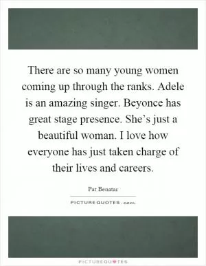 There are so many young women coming up through the ranks. Adele is an amazing singer. Beyonce has great stage presence. She’s just a beautiful woman. I love how everyone has just taken charge of their lives and careers Picture Quote #1