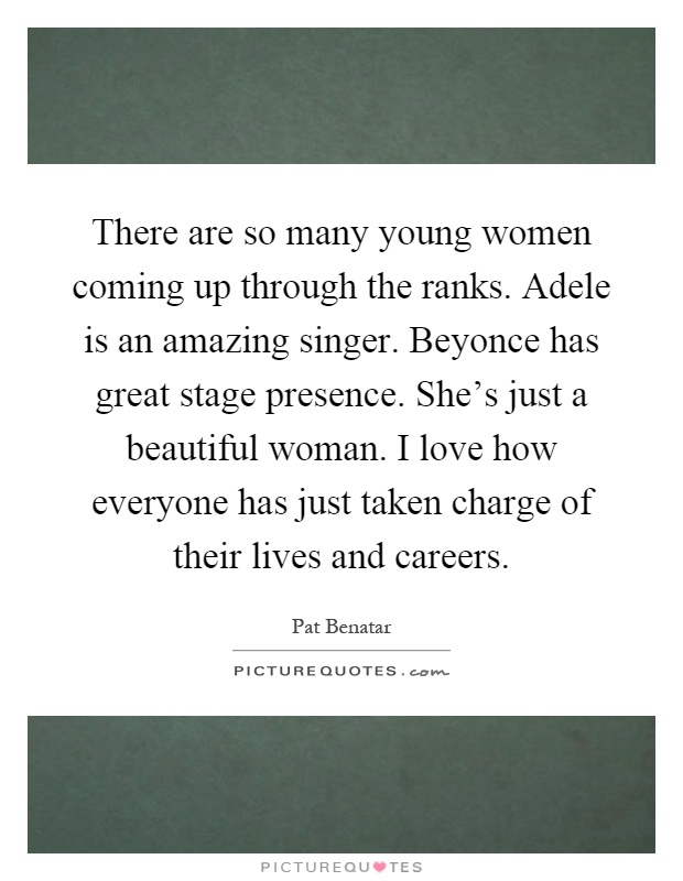 There are so many young women coming up through the ranks. Adele is an amazing singer. Beyonce has great stage presence. She's just a beautiful woman. I love how everyone has just taken charge of their lives and careers Picture Quote #1