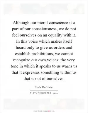 Although our moral conscience is a part of our consciousness, we do not feel ourselves on an equality with it. In this voice which makes itself heard only to give us orders and establish prohibitions, we cannot recognize our own voices; the very tone in which it speaks to us warns us that it expresses something within us that is not of ourselves Picture Quote #1