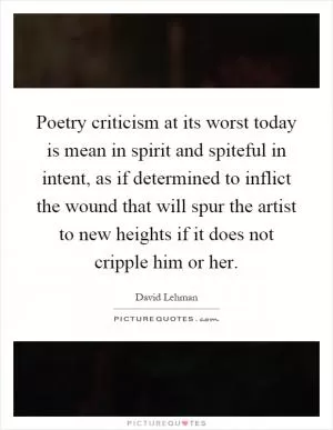 Poetry criticism at its worst today is mean in spirit and spiteful in intent, as if determined to inflict the wound that will spur the artist to new heights if it does not cripple him or her Picture Quote #1