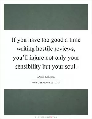 If you have too good a time writing hostile reviews, you’ll injure not only your sensibility but your soul Picture Quote #1