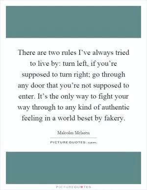 There are two rules I’ve always tried to live by: turn left, if you’re supposed to turn right; go through any door that you’re not supposed to enter. It’s the only way to fight your way through to any kind of authentic feeling in a world beset by fakery Picture Quote #1