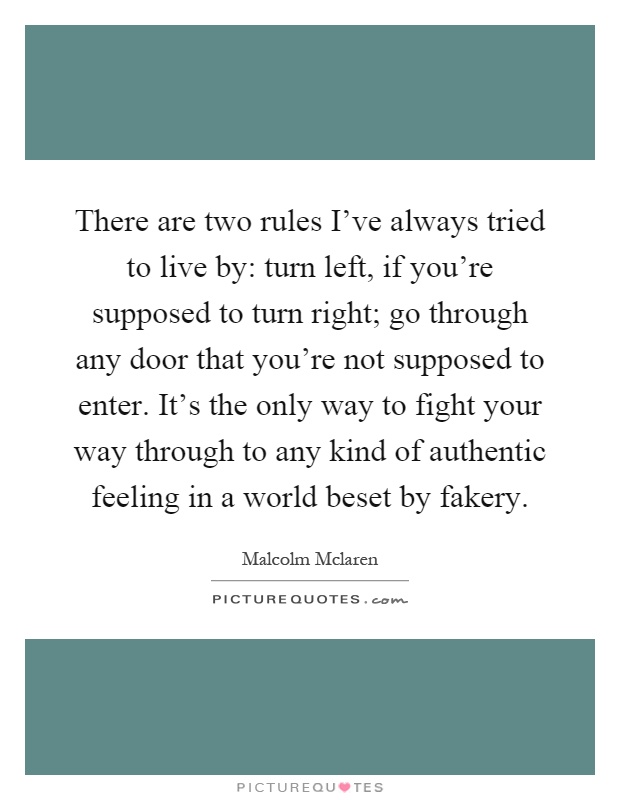 There are two rules I've always tried to live by: turn left, if you're supposed to turn right; go through any door that you're not supposed to enter. It's the only way to fight your way through to any kind of authentic feeling in a world beset by fakery Picture Quote #1