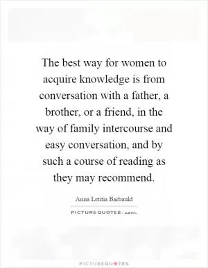 The best way for women to acquire knowledge is from conversation with a father, a brother, or a friend, in the way of family intercourse and easy conversation, and by such a course of reading as they may recommend Picture Quote #1