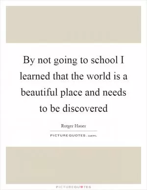 By not going to school I learned that the world is a beautiful place and needs to be discovered Picture Quote #1