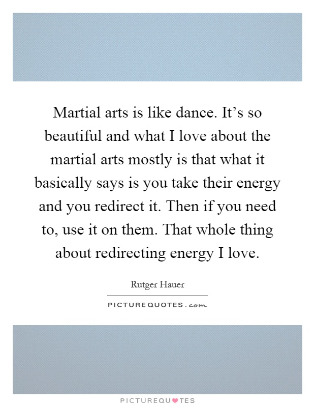 Martial arts is like dance. It's so beautiful and what I love about the martial arts mostly is that what it basically says is you take their energy and you redirect it. Then if you need to, use it on them. That whole thing about redirecting energy I love Picture Quote #1