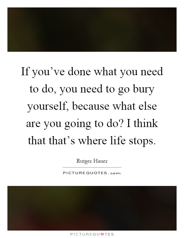 If you've done what you need to do, you need to go bury yourself, because what else are you going to do? I think that that's where life stops Picture Quote #1