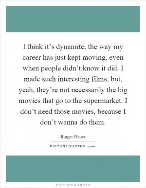 I think it’s dynamite, the way my career has just kept moving, even when people didn’t know it did. I made such interesting films, but, yeah, they’re not necessarily the big movies that go to the supermarket. I don’t need those movies, because I don’t wanna do them Picture Quote #1