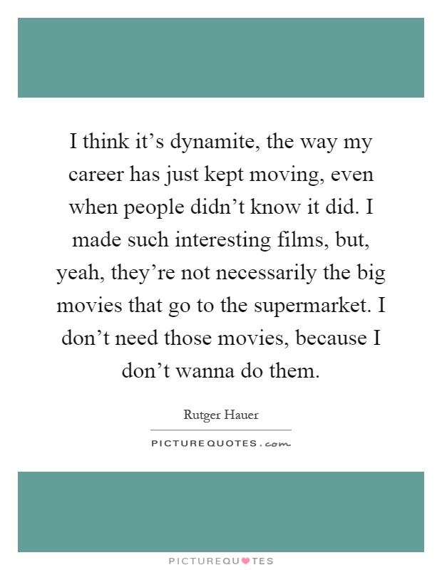 I think it's dynamite, the way my career has just kept moving, even when people didn't know it did. I made such interesting films, but, yeah, they're not necessarily the big movies that go to the supermarket. I don't need those movies, because I don't wanna do them Picture Quote #1