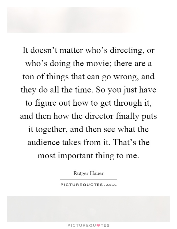 It doesn't matter who's directing, or who's doing the movie; there are a ton of things that can go wrong, and they do all the time. So you just have to figure out how to get through it, and then how the director finally puts it together, and then see what the audience takes from it. That's the most important thing to me Picture Quote #1