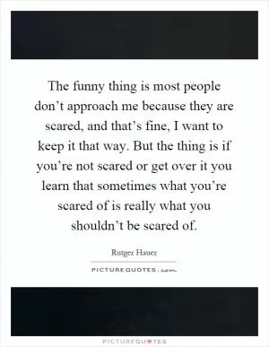 The funny thing is most people don’t approach me because they are scared, and that’s fine, I want to keep it that way. But the thing is if you’re not scared or get over it you learn that sometimes what you’re scared of is really what you shouldn’t be scared of Picture Quote #1