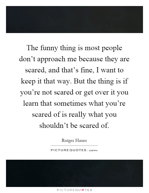 The funny thing is most people don't approach me because they are scared, and that's fine, I want to keep it that way. But the thing is if you're not scared or get over it you learn that sometimes what you're scared of is really what you shouldn't be scared of Picture Quote #1