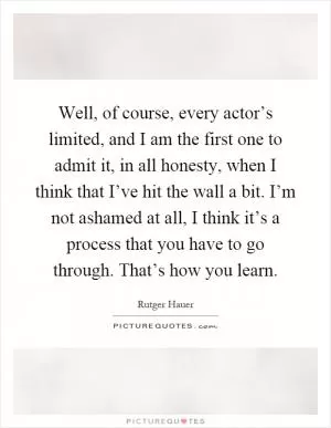 Well, of course, every actor’s limited, and I am the first one to admit it, in all honesty, when I think that I’ve hit the wall a bit. I’m not ashamed at all, I think it’s a process that you have to go through. That’s how you learn Picture Quote #1