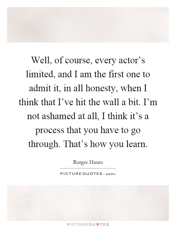Well, of course, every actor's limited, and I am the first one to admit it, in all honesty, when I think that I've hit the wall a bit. I'm not ashamed at all, I think it's a process that you have to go through. That's how you learn Picture Quote #1