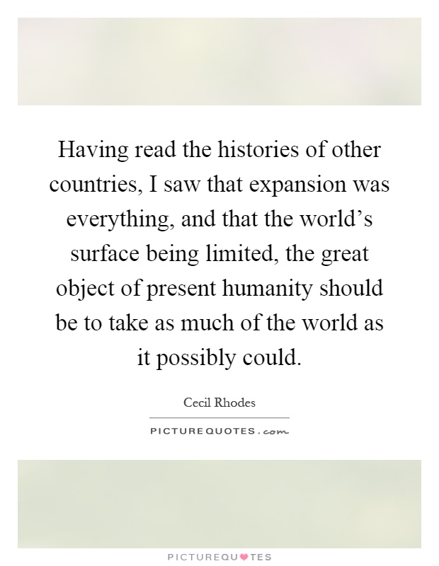 Having read the histories of other countries, I saw that expansion was everything, and that the world's surface being limited, the great object of present humanity should be to take as much of the world as it possibly could Picture Quote #1
