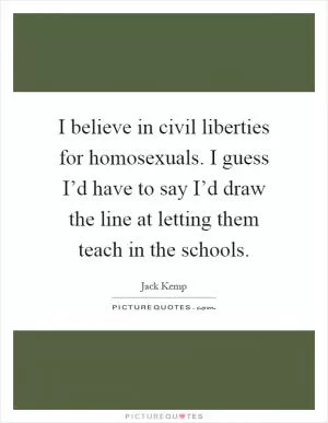 I believe in civil liberties for homosexuals. I guess I’d have to say I’d draw the line at letting them teach in the schools Picture Quote #1