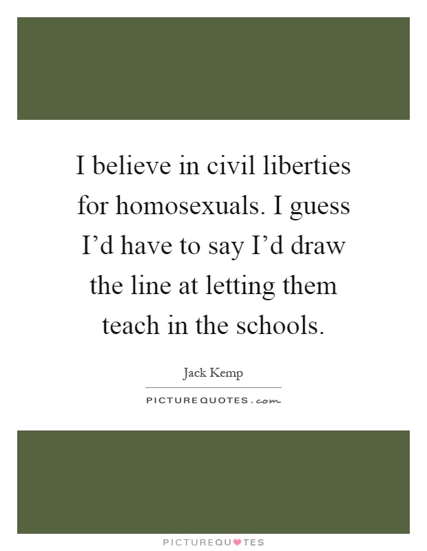 I believe in civil liberties for homosexuals. I guess I'd have to say I'd draw the line at letting them teach in the schools Picture Quote #1