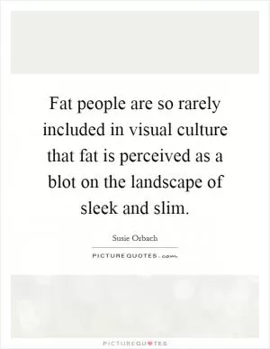 Fat people are so rarely included in visual culture that fat is perceived as a blot on the landscape of sleek and slim Picture Quote #1