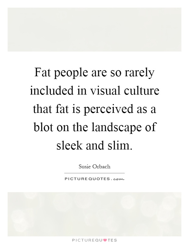 Fat people are so rarely included in visual culture that fat is perceived as a blot on the landscape of sleek and slim Picture Quote #1